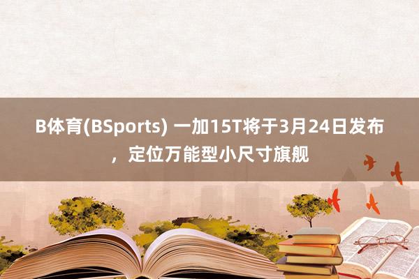 B体育(BSports) 一加15T将于3月24日发布，定位万能型小尺寸旗舰
