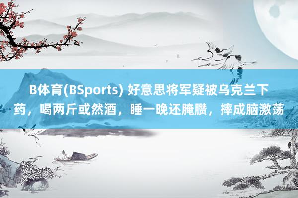 B体育(BSports) 好意思将军疑被乌克兰下药，喝两斤或然酒，睡一晚还腌臜，摔成脑激荡