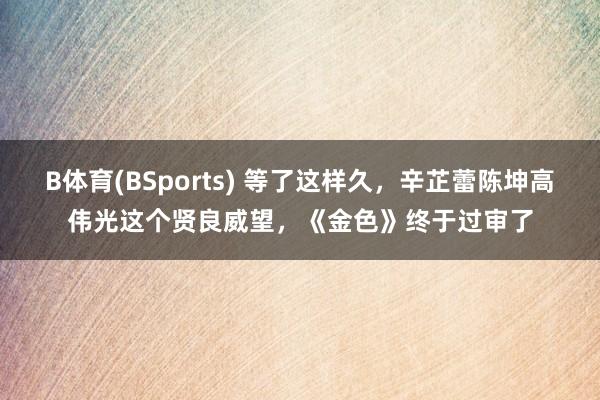 B体育(BSports) 等了这样久，辛芷蕾陈坤高伟光这个贤良威望，《金色》终于过审了