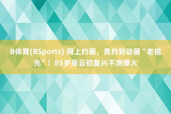 B体育(BSports) 网上约画，竟约到动画“老祖先”！85岁吴云初复兴不测爆火