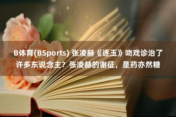 B体育(BSports) 张凌赫《逐玉》吻戏诊治了许多东说念主？张凌赫的谢征，是药亦然糖