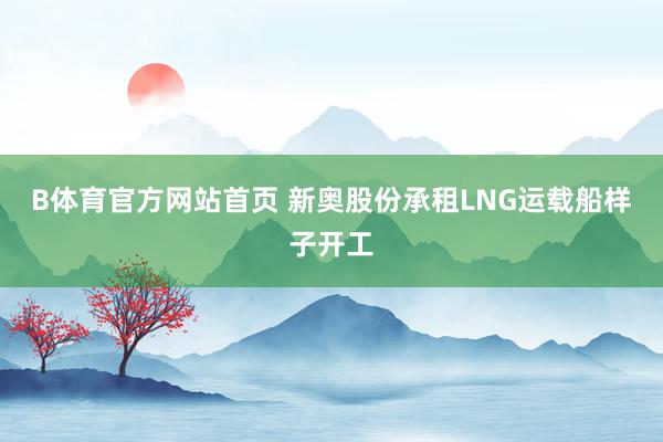 B体育官方网站首页 新奥股份承租LNG运载船样子开工