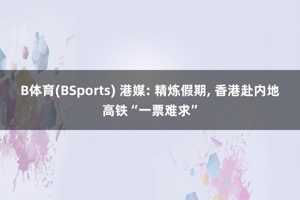 B体育(BSports) 港媒: 精炼假期, 香港赴内地高铁“一票难求”
