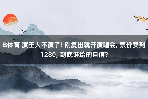 B体育 演王人不演了! 刚复出就开演唱会, 票价卖到1280, 到底谁给的自信?