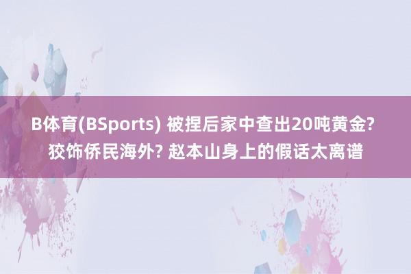 B体育(BSports) 被捏后家中查出20吨黄金? 狡饰侨民海外? 赵本山身上的假话太离谱