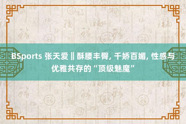 BSports 张天爱‖酥腰丰臀, 千娇百媚, 性感与优雅共存的“顶级魅魔”