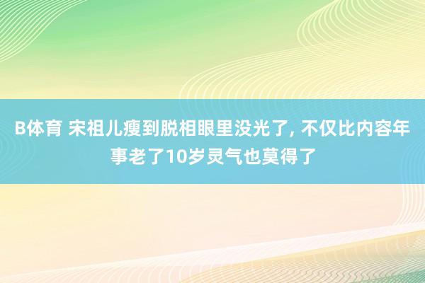B体育 宋祖儿瘦到脱相眼里没光了, 不仅比内容年事老了10岁灵气也莫得了