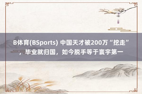 B体育(BSports) 中国天才被200万“挖走”，毕业就归国，如今脱手等于寰宇第一