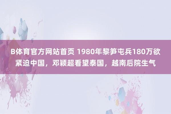 B体育官方网站首页 1980年黎笋屯兵180万欲紧迫中国，邓颖超看望泰国，越南后院生气