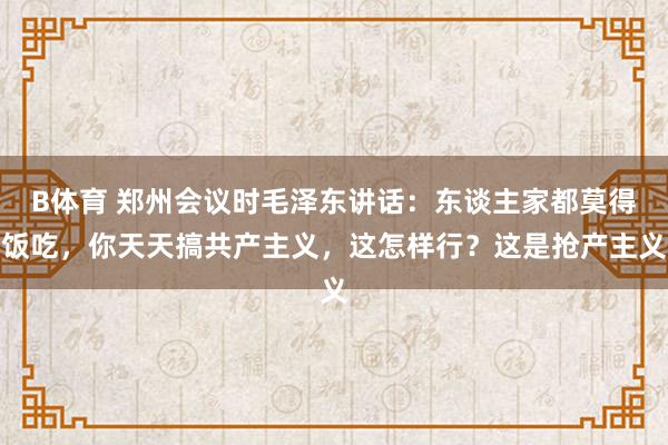 B体育 郑州会议时毛泽东讲话：东谈主家都莫得饭吃，你天天搞共产主义，这怎样行？这是抢产主义