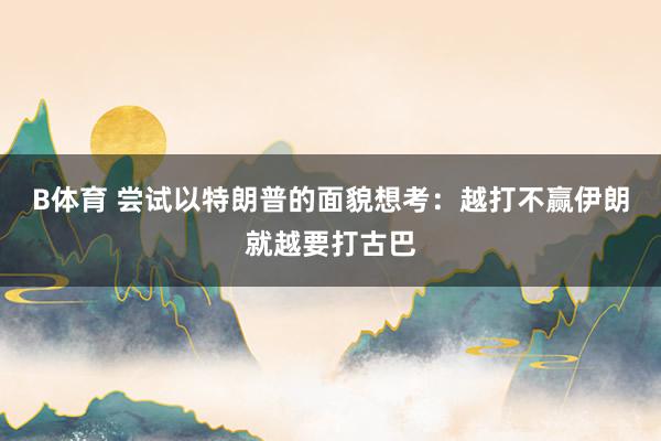 B体育 尝试以特朗普的面貌想考：越打不赢伊朗就越要打古巴