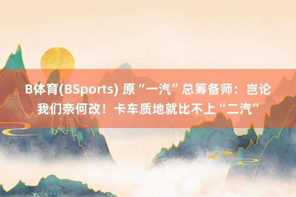 B体育(BSports) 原“一汽”总筹备师：岂论我们奈何改！卡车质地就比不上“二汽”