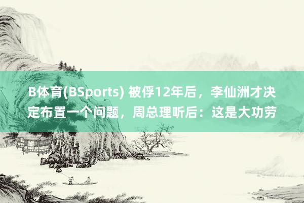 B体育(BSports) 被俘12年后，李仙洲才决定布置一个问题，周总理听后：这是大功劳