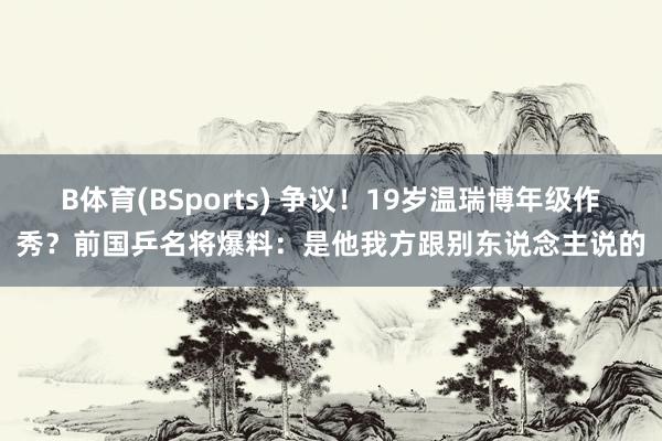 B体育(BSports) 争议！19岁温瑞博年级作秀？前国乒名将爆料：是他我方跟别东说念主说的