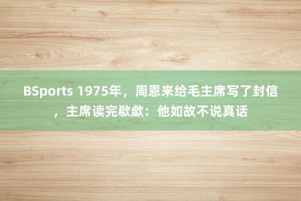 BSports 1975年，周恩来给毛主席写了封信，主席读完欷歔：他如故不说真话