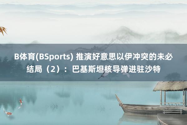 B体育(BSports) 推演好意思以伊冲突的未必结局（2）：巴基斯坦核导弹进驻沙特