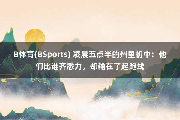 B体育(BSports) 凌晨五点半的州里初中：他们比谁齐悉力，却输在了起跑线