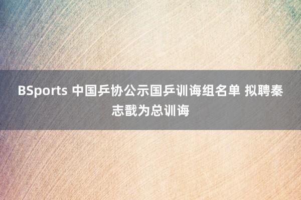 BSports 中国乒协公示国乒训诲组名单 拟聘秦志戬为总训诲