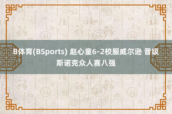 B体育(BSports) 赵心童6-2校服威尔逊 晋级斯诺克众人赛八强
