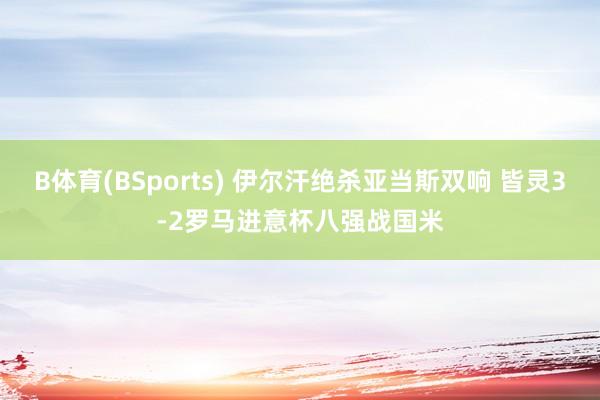 B体育(BSports) 伊尔汗绝杀亚当斯双响 皆灵3-2罗马进意杯八强战国米