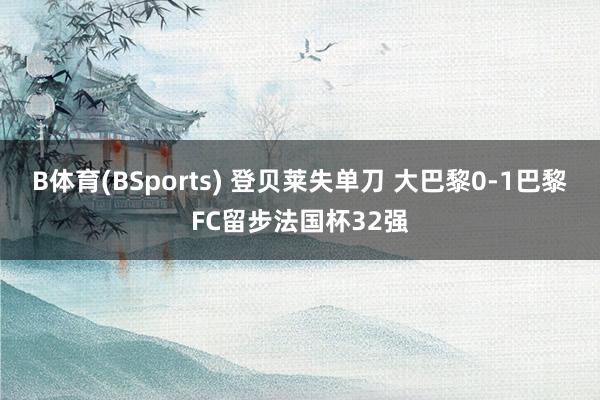 B体育(BSports) 登贝莱失单刀 大巴黎0-1巴黎FC留步法国杯32强