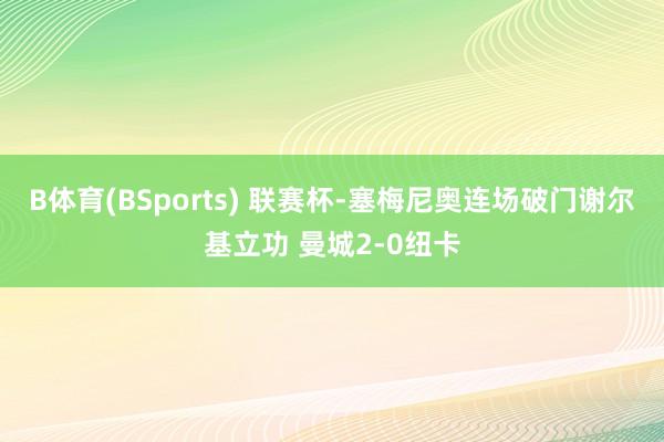 B体育(BSports) 联赛杯-塞梅尼奥连场破门谢尔基立功 曼城2-0纽卡