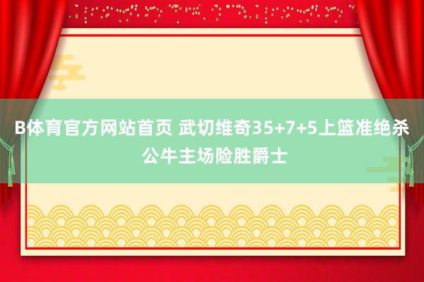 B体育官方网站首页 武切维奇35+7+5上篮准绝杀 公牛主场险胜爵士