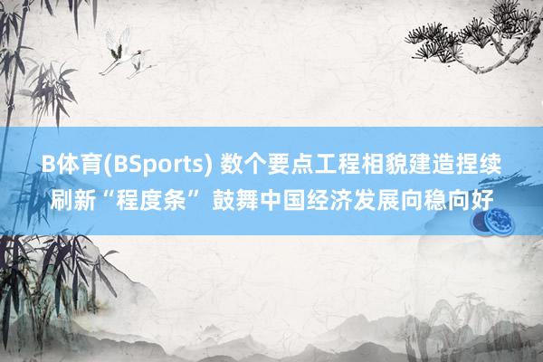 B体育(BSports) 数个要点工程相貌建造捏续刷新“程度条” 鼓舞中国经济发展向稳向好