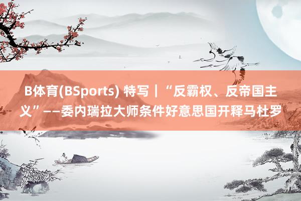 B体育(BSports) 特写｜“反霸权、反帝国主义”——委内瑞拉大师条件好意思国开释马杜罗