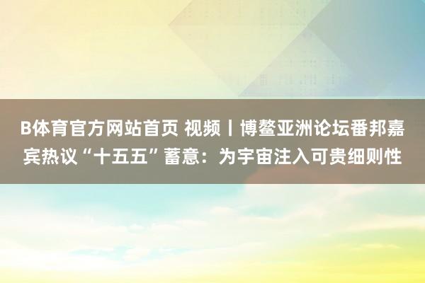 B体育官方网站首页 视频丨博鳌亚洲论坛番邦嘉宾热议“十五五”蓄意：为宇宙注入可贵细则性