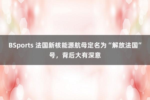 BSports 法国新核能源航母定名为“解放法国”号，背后大有深意