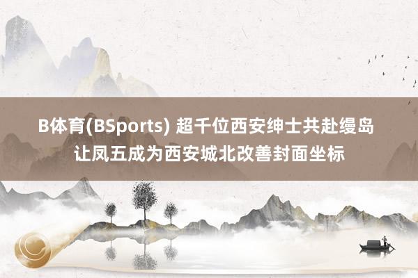 B体育(BSports) 超千位西安绅士共赴缦岛 让凤五成为西安城北改善封面坐标
