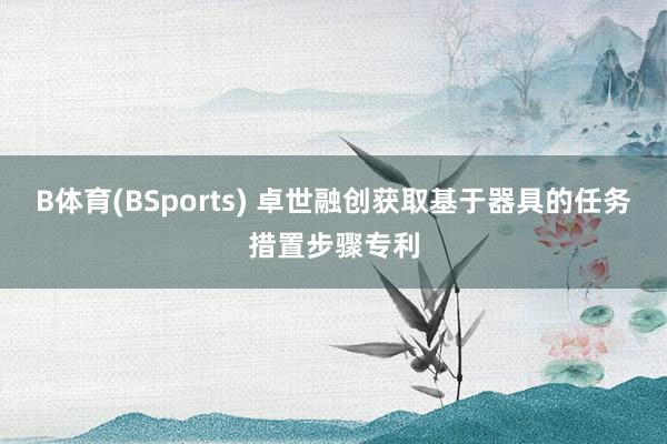 B体育(BSports) 卓世融创获取基于器具的任务措置步骤专利