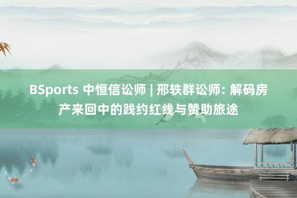 BSports 中恒信讼师 | 邢轶群讼师: 解码房产来回中的践约红线与赞助旅途