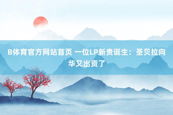 B体育官方网站首页 一位LP新贵诞生：圣贝拉向华又出资了