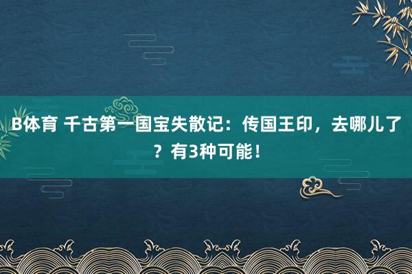 B体育 千古第一国宝失散记：传国王印，去哪儿了？有3种可能！