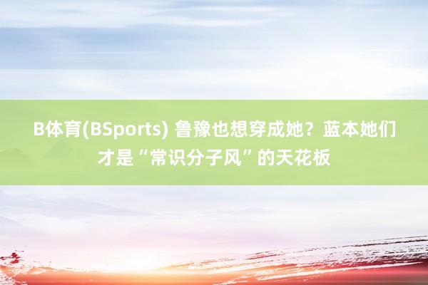B体育(BSports) 鲁豫也想穿成她？蓝本她们才是“常识分子风”的天花板
