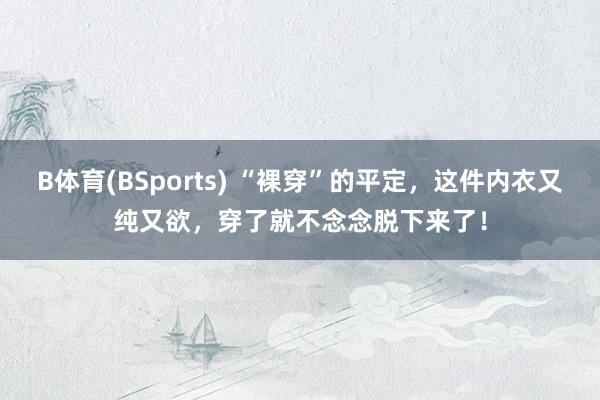 B体育(BSports) “裸穿”的平定，这件内衣又纯又欲，穿了就不念念脱下来了！