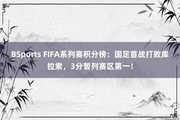 BSports FIFA系列赛积分榜：国足首战打败库拉索，3分暂列赛区第一！