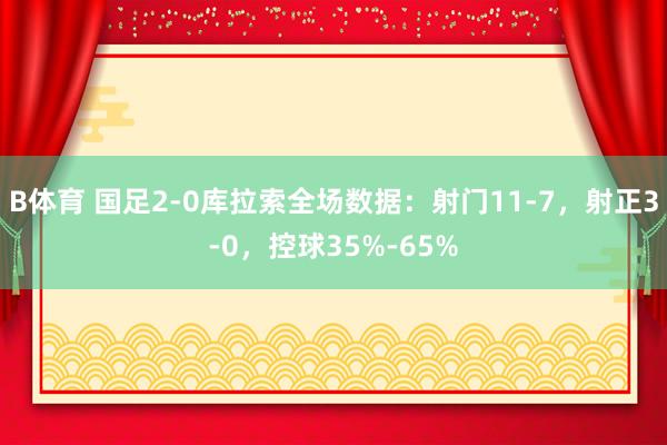 B体育 国足2-0库拉索全场数据：射门11-7，射正3-0，控球35%-65%