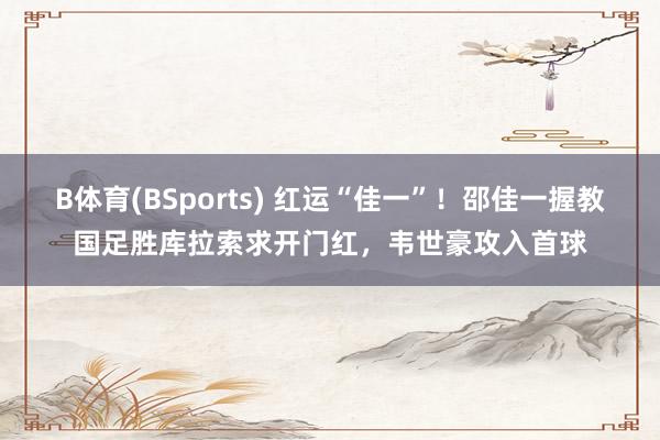 B体育(BSports) 红运“佳一”！邵佳一握教国足胜库拉索求开门红，韦世豪攻入首球