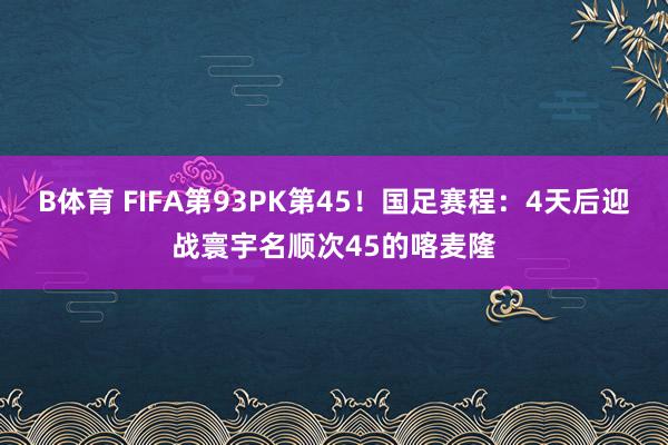 B体育 FIFA第93PK第45！国足赛程：4天后迎战寰宇名顺次45的喀麦隆