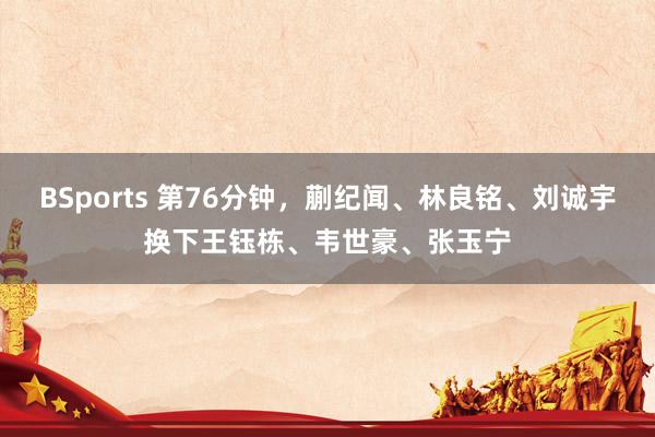 BSports 第76分钟，蒯纪闻、林良铭、刘诚宇换下王钰栋、韦世豪、张玉宁