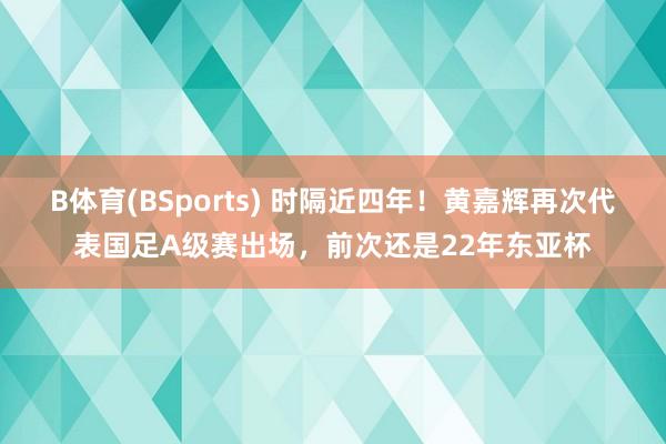 B体育(BSports) 时隔近四年！黄嘉辉再次代表国足A级赛出场，前次还是22年东亚杯