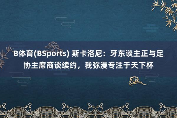 B体育(BSports) 斯卡洛尼：牙东谈主正与足协主席商谈续约，我弥漫专注于天下杯