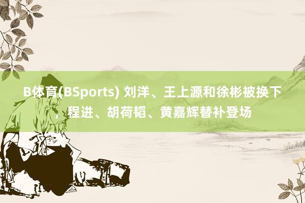 B体育(BSports) 刘洋、王上源和徐彬被换下，程进、胡荷韬、黄嘉辉替补登场