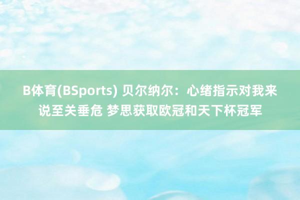 B体育(BSports) 贝尔纳尔：心绪指示对我来说至关垂危 梦思获取欧冠和天下杯冠军