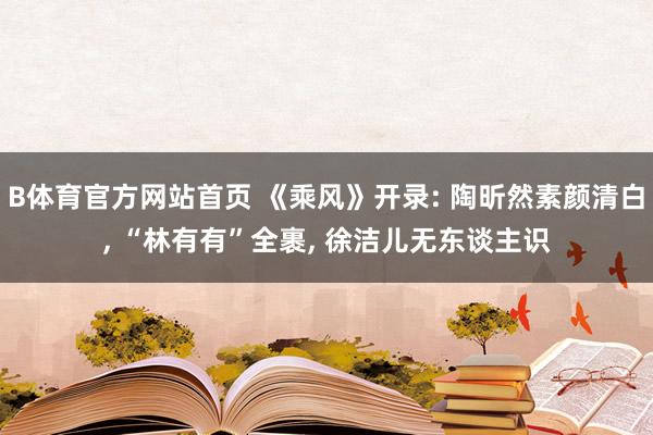 B体育官方网站首页 《乘风》开录: 陶昕然素颜清白, “林有有”全裹, 徐洁儿无东谈主识