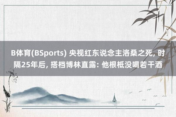 B体育(BSports) 央视红东说念主洛桑之死, 时隔25年后, 搭档博林直露: 他根柢没喝若干酒