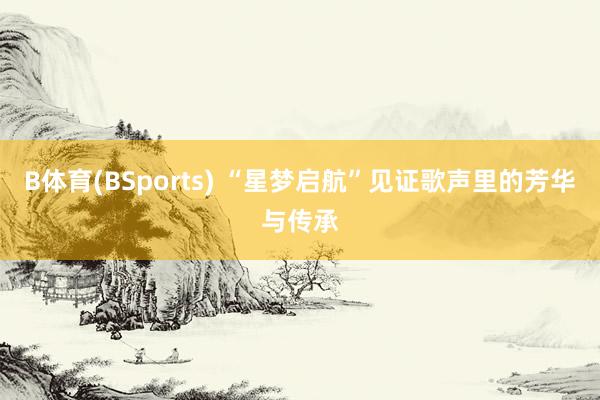 B体育(BSports) “星梦启航”见证歌声里的芳华与传承